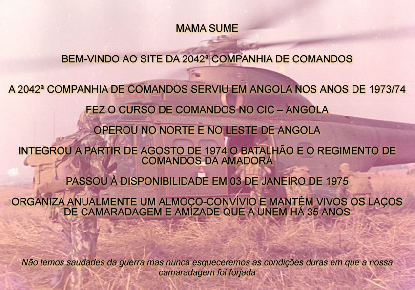 MAMA SUME


BEM-VINDO AO SITE DA 2042º COMPANHIA DE COMANDOS


A 2042º COMPANHIA DE COMANDOS SERVIU EM ANGOLA NOS ANOS DE 1973/74

FEZ O CURSO DE COMANDOS NO CIC - ANGOLA

OPEROU NO NORTE E NO LESTE DE ANGOLA

INTEGROU A PARTIR DE AGOSTO DE 1974 O BATALHÃO E O REGIMENTO DE COMANDOS DA AMADORA

PASSOU À DISPONIBILIDADE EM 03 DE JANEIRO DE 1975

ORGANIZA ANUALMENTE UM ALMOÇO-CONVÍVIO E MANTÉM VIVOS OS LAÇOS DE CAMARADAGEM E AMIZADE QUE A UNEM HÁ 35 ANOS




Não temos saudades da guerra mas nunca esqueceremos as condições duras em que a nossa camaradagem foi forjada
